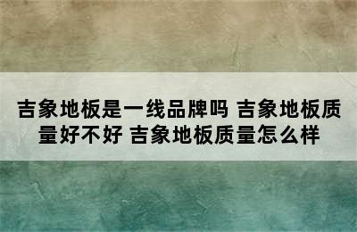 吉象地板是一线品牌吗 吉象地板质量好不好 吉象地板质量怎么样